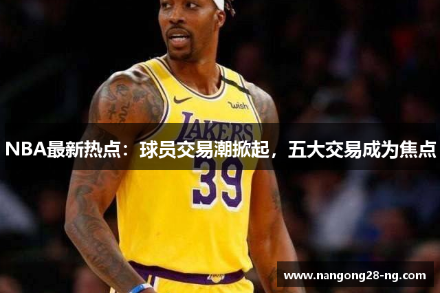 NBA最新热点：球员交易潮掀起，五大交易成为焦点