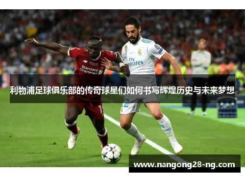 利物浦足球俱乐部的传奇球星们如何书写辉煌历史与未来梦想