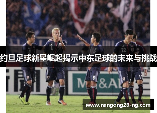约旦足球新星崛起揭示中东足球的未来与挑战