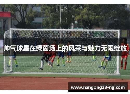 帅气球星在绿茵场上的风采与魅力无限绽放