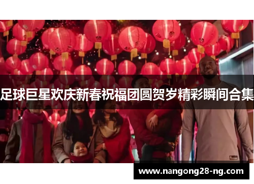 足球巨星欢庆新春祝福团圆贺岁精彩瞬间合集