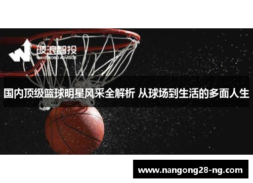 国内顶级篮球明星风采全解析 从球场到生活的多面人生