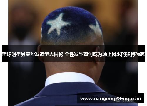 篮球明星另类短发造型大揭秘 个性发型如何成为场上风采的独特标志
