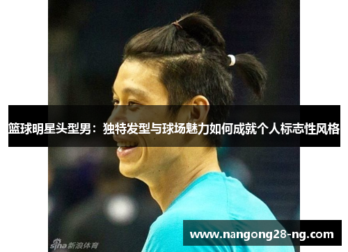 篮球明星头型男：独特发型与球场魅力如何成就个人标志性风格