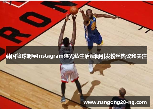 韩国篮球明星Instagram曝光私生活瞬间引发粉丝热议和关注